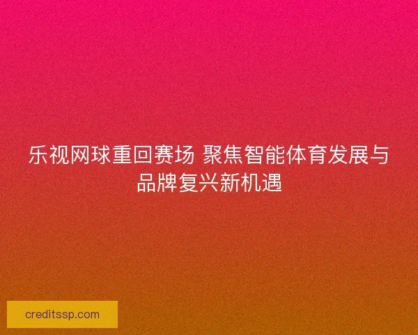 乐视网球重回赛场 聚焦智能体育发展与品牌复兴新机遇