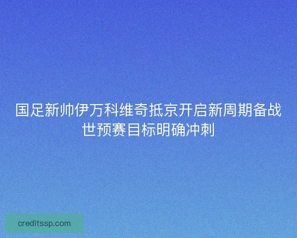 国足新帅伊万科维奇抵京开启新周期备战世预赛目标明确冲刺