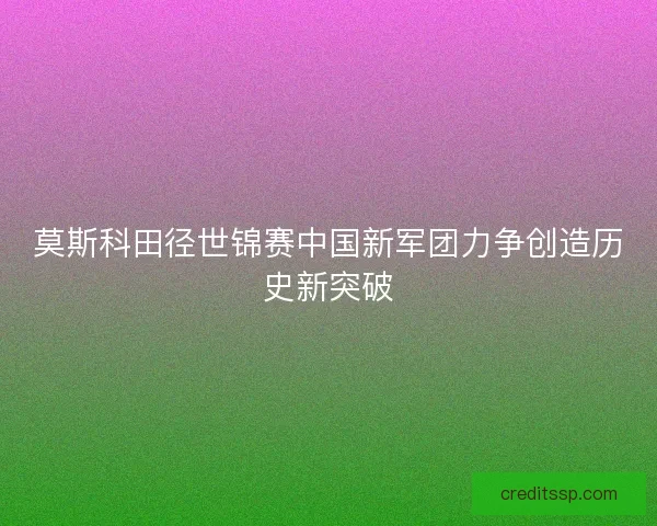 莫斯科田径世锦赛中国新军团力争创造历史新突破