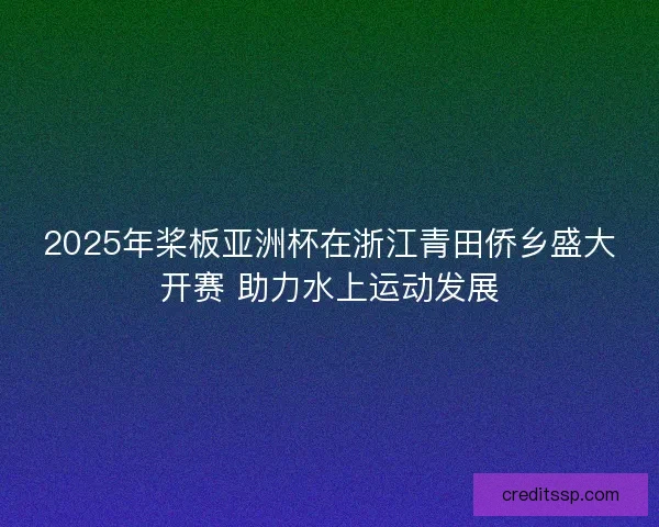 2025年桨板亚洲杯在浙江青田侨乡盛大开赛 助力水上运动发展 2025年桨板亚洲杯在浙江青田侨乡盛大开赛 助力水上运动发展