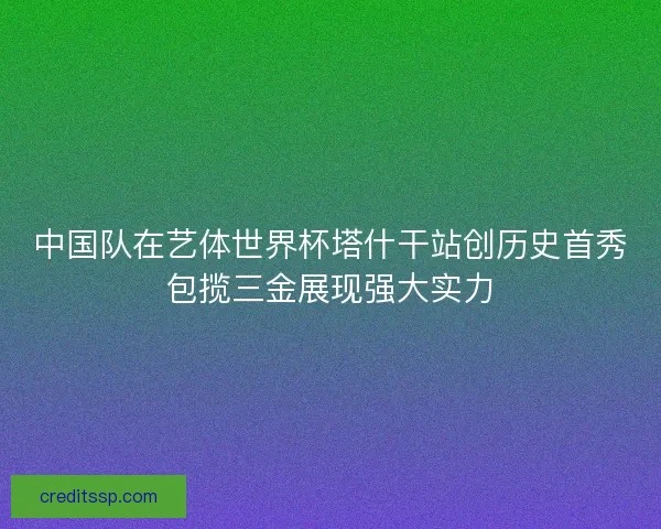 中国队在艺体世界杯塔什干站创历史首秀包揽三金展现强大实力