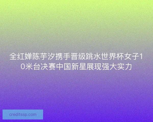 全红婵陈芋汐携手晋级跳水世界杯女子10米台决赛中国新星展现强大实力 全红婵陈芋汐携手晋级跳水世界杯女子10米台决赛中国新星展现强大实力