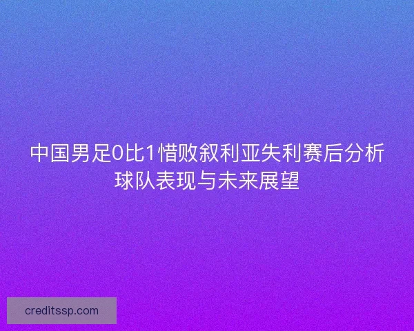 中国男足0比1惜败叙利亚失利赛后分析球队表现与未来展望