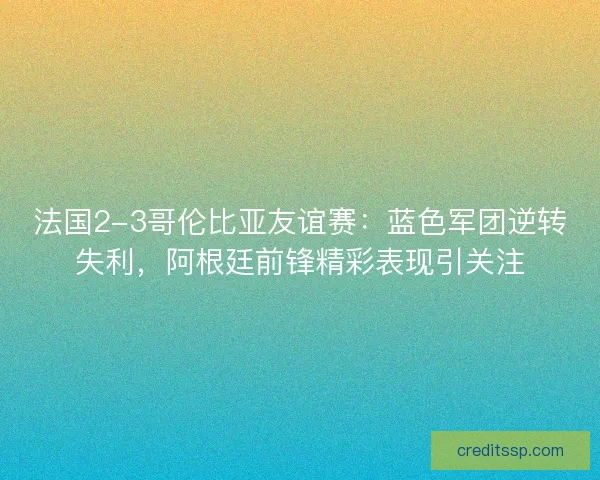 法国2-3哥伦比亚友谊赛：蓝色军团逆转失利，阿根廷前锋精彩表现引关注