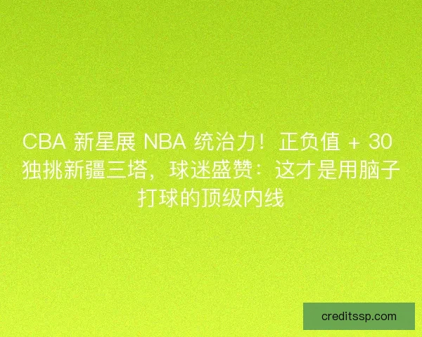 CBA 新星展 NBA 统治力！正负值 + 30 独挑新疆三塔，球迷盛赞：这才是用脑子打球的顶级内线