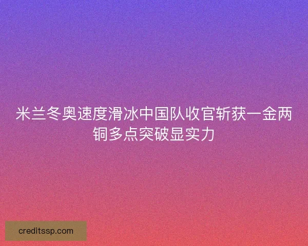 米兰冬奥速度滑冰中国队收官斩获一金两铜多点突破显实力