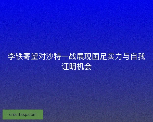 李铁寄望对沙特一战展现国足实力与自我证明机会 李铁寄望对沙特一战展现国足实力与自我证明机会